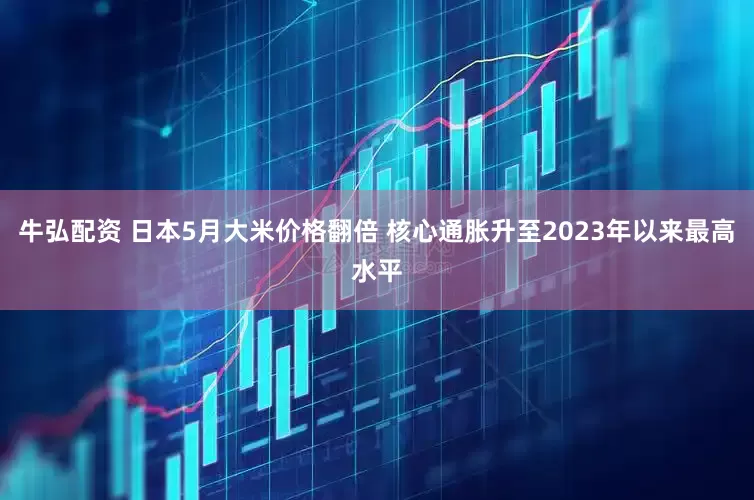 牛弘配资 日本5月大米价格翻倍 核心通胀升至2023年以来最高水平