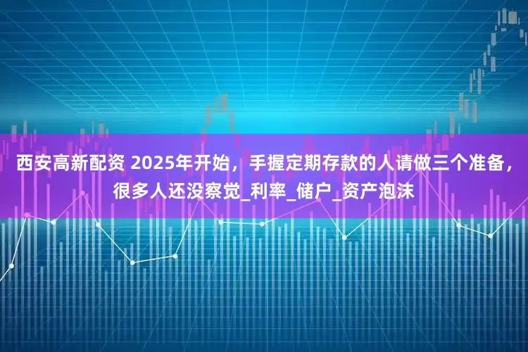 西安高新配资 2025年开始，手握定期存款的人请做三个准备，很多人还没察觉_利率_储户_资产泡沫