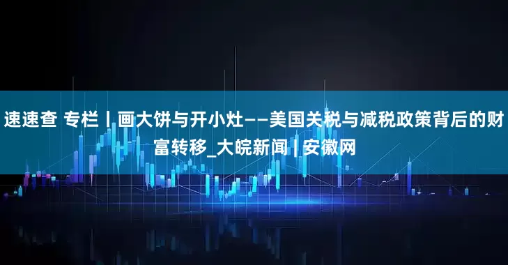 速速查 专栏丨画大饼与开小灶——美国关税与减税政策背后的财富转移_大皖新闻 | 安徽网