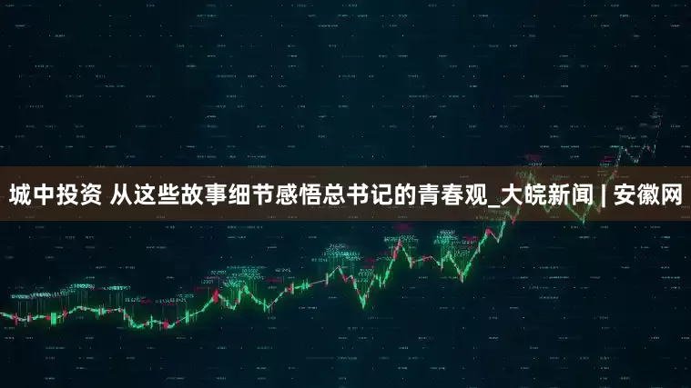 城中投资 从这些故事细节感悟总书记的青春观_大皖新闻 | 安徽网