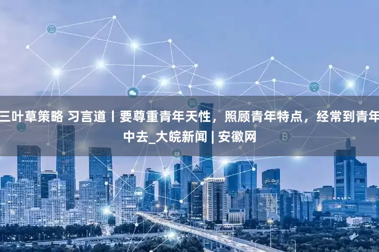 三叶草策略 习言道丨要尊重青年天性，照顾青年特点，经常到青年中去_大皖新闻 | 安徽网
