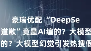 豪瑞优配 “DeepSeek对王一博道歉”竟是AI编的？大模型幻觉引发热搜假案