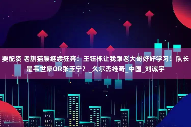 要配资 老蒯猫腰继续狂奔：王钰栋让我跟老大哥好好学习！队长是韦世豪OR张玉宁？_久尔杰维奇_中国_刘诚宇