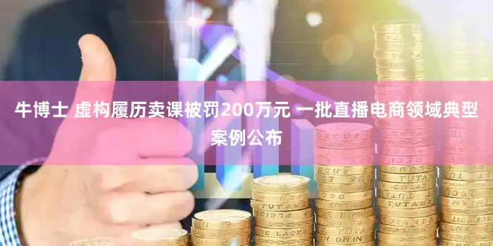 牛博士 虚构履历卖课被罚200万元 一批直播电商领域典型案例公布