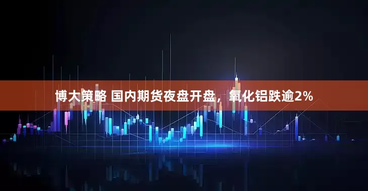 博大策略 国内期货夜盘开盘，氧化铝跌逾2%