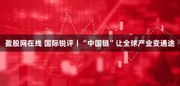 盈股网在线 国际锐评丨“中国链”让全球产业变通途