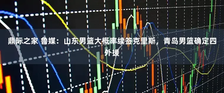 鼎际之家 鲁媒：山东男篮大概率续签克里斯，青岛男篮确定四外援