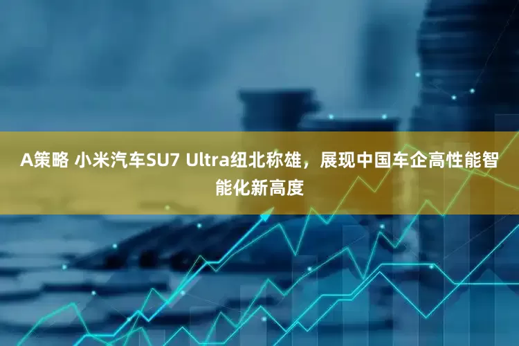 A策略 小米汽车SU7 Ultra纽北称雄，展现中国车企高性能智能化新高度