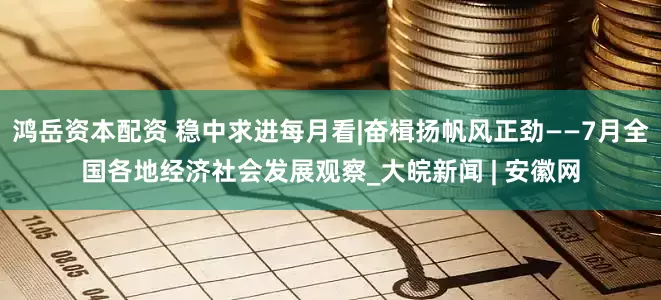 鸿岳资本配资 稳中求进每月看|奋楫扬帆风正劲——7月全国各地经济社会发展观察_大皖新闻 | 安徽网