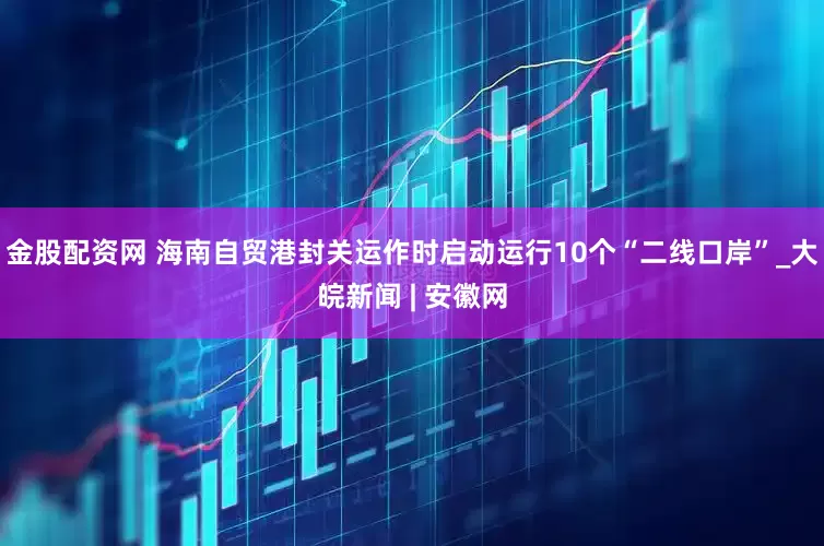 金股配资网 海南自贸港封关运作时启动运行10个“二线口岸”_大皖新闻 | 安徽网