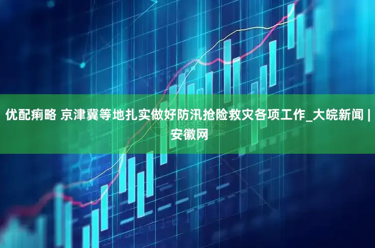 优配痢略 京津冀等地扎实做好防汛抢险救灾各项工作_大皖新闻 | 安徽网