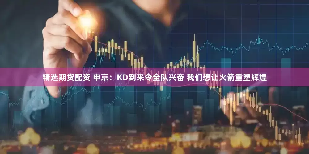精选期货配资 申京：KD到来令全队兴奋 我们想让火箭重塑辉煌