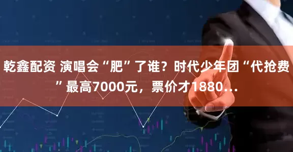 乾鑫配资 演唱会“肥”了谁？时代少年团“代抢费”最高7000元，票价才1880…