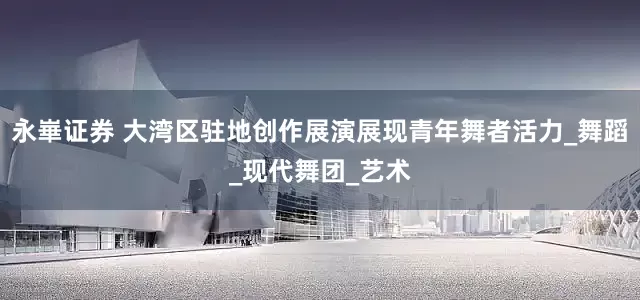 永崋证券 大湾区驻地创作展演展现青年舞者活力_舞蹈_现代舞团_艺术