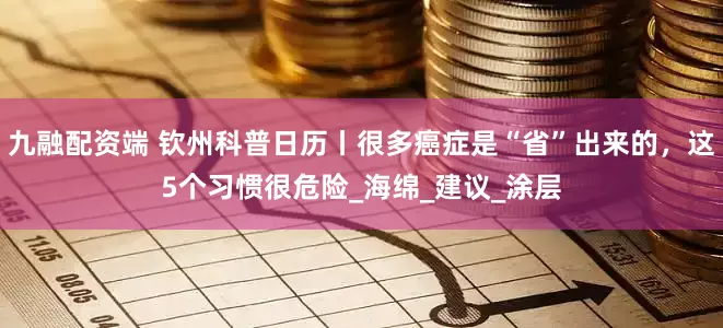 九融配资端 钦州科普日历丨很多癌症是“省”出来的，这5个习惯很危险_海绵_建议_涂层