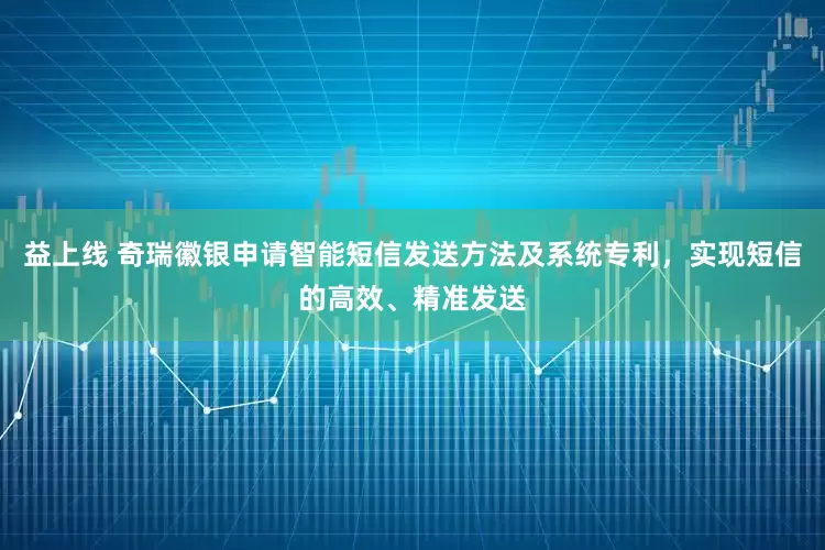 益上线 奇瑞徽银申请智能短信发送方法及系统专利，实现短信的高效、精准发送