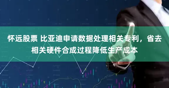 怀远股票 比亚迪申请数据处理相关专利，省去相关硬件合成过程降低生产成本