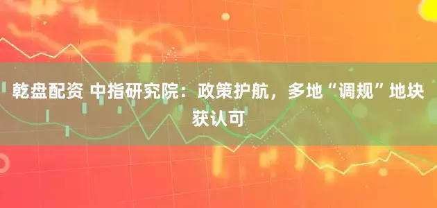 乾盘配资 中指研究院：政策护航，多地“调规”地块获认可