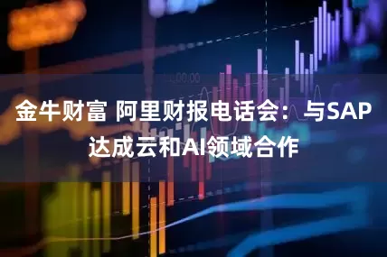 金牛财富 阿里财报电话会：与SAP达成云和AI领域合作
