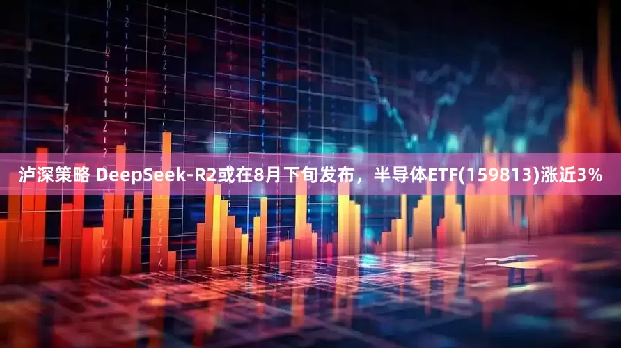 泸深策略 DeepSeek-R2或在8月下旬发布，半导体ETF(159813)涨近3%