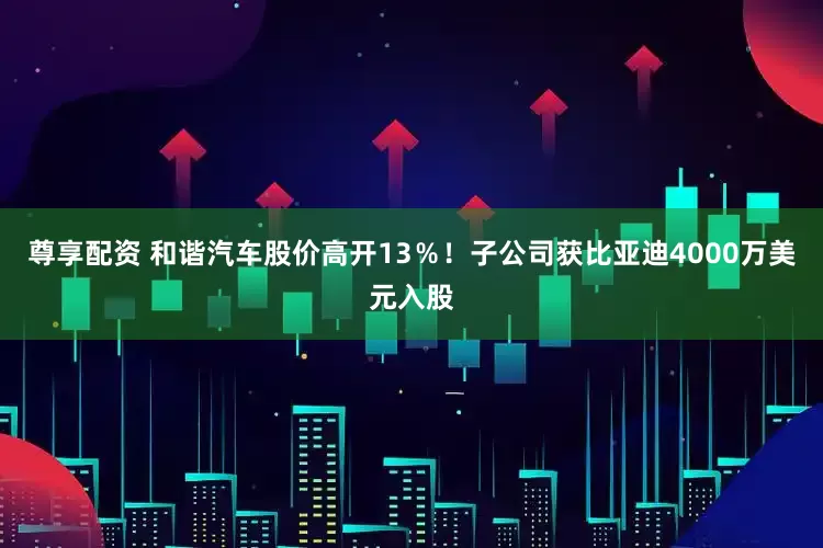 尊享配资 和谐汽车股价高开13％！子公司获比亚迪4000万美元入股
