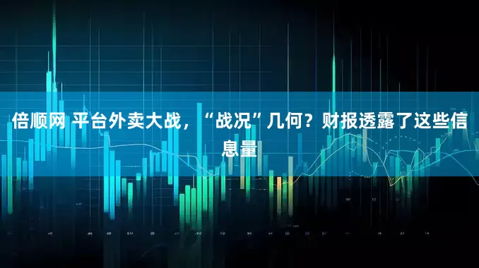 倍顺网 平台外卖大战，“战况”几何？财报透露了这些信息量
