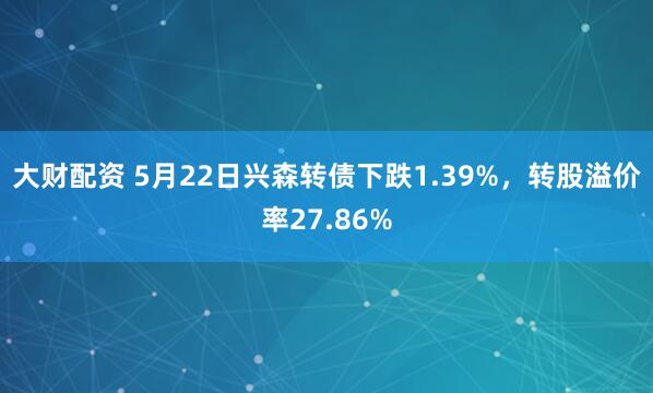 大财配资 5月22日兴森转债下跌1.39%，转股溢价率27.86%