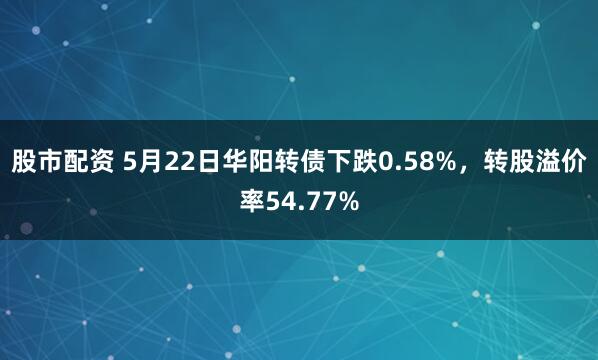 股市配资 5月22日华阳转债下跌0.58%，转股溢价率54.77%