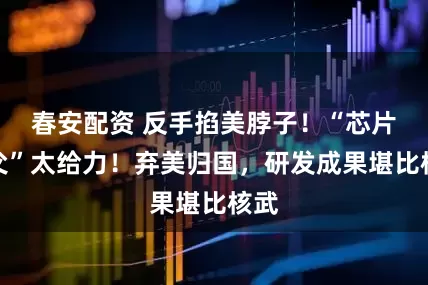 春安配资 反手掐美脖子！“芯片之父”太给力！弃美归国，研发成果堪比核武