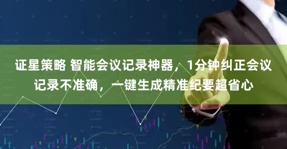 证星策略 智能会议记录神器，1分钟纠正会议记录不准确，一键生成精准纪要超省心