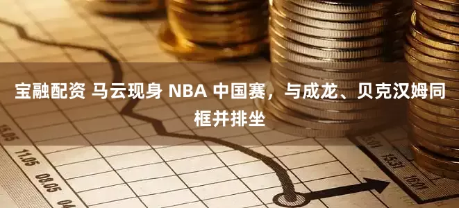 宝融配资 马云现身 NBA 中国赛，与成龙、贝克汉姆同框并排坐