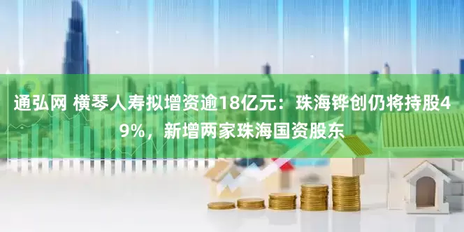 通弘网 横琴人寿拟增资逾18亿元：珠海铧创仍将持股49%，新增两家珠海国资股东