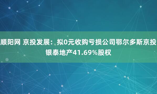 顺阳网 京投发展：拟0元收购亏损公司鄂尔多斯京投银泰地产41.69%股权